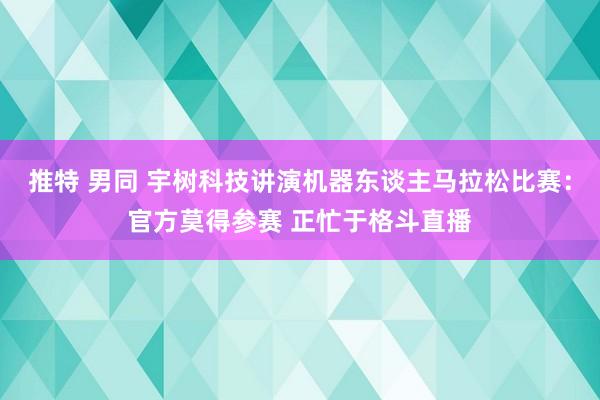 推特 男同 宇树科技讲演机器东谈主马拉松比赛：官方莫得参赛 正忙于格斗直播
