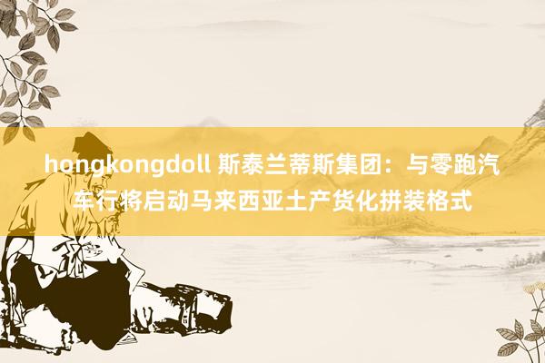 hongkongdoll 斯泰兰蒂斯集团：与零跑汽车行将启动马来西亚土产货化拼装格式