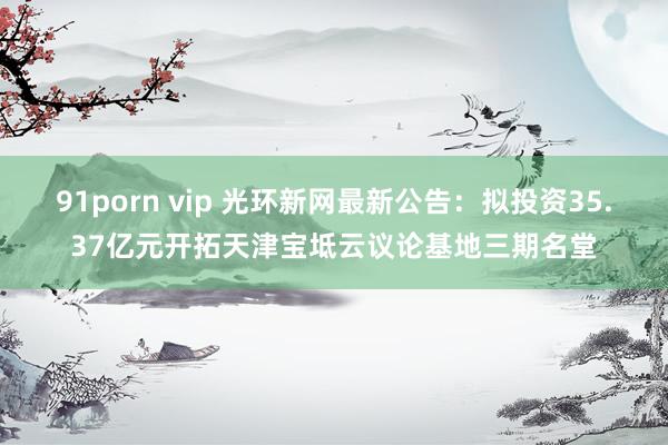 91porn vip 光环新网最新公告：拟投资35.37亿元开拓天津宝坻云议论基地三期名堂