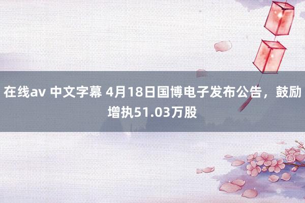 在线av 中文字幕 4月18日国博电子发布公告，鼓励增执51.03万股