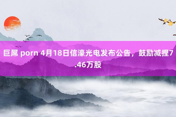 巨屌 porn 4月18日信濠光电发布公告，鼓励减捏7.46万股