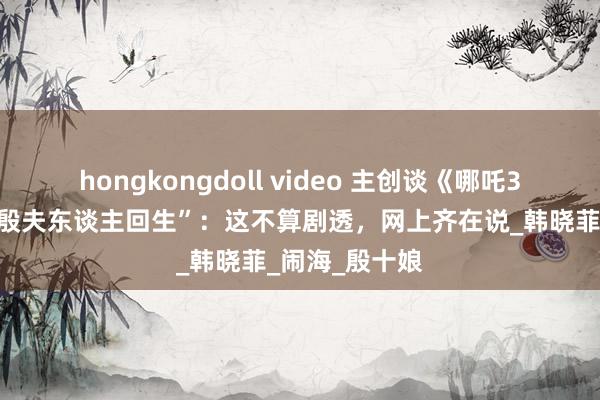 hongkongdoll video 主创谈《哪吒3》“哪吒母亲殷夫东谈主回生”：这不算剧透，网上齐在说_韩晓菲_闹海_殷十娘