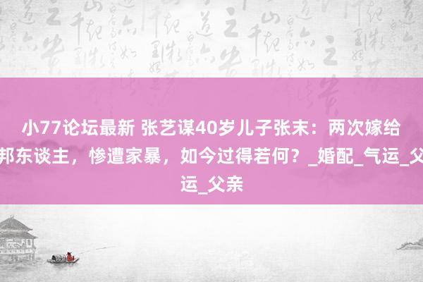 小77论坛最新 张艺谋40岁儿子张末：两次嫁给番邦东谈主，惨遭家暴，如今过得若何？_婚配_气运_父亲