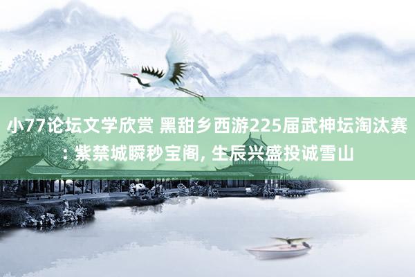 小77论坛文学欣赏 黑甜乡西游225届武神坛淘汰赛: 紫禁城瞬秒宝阁， 生辰兴盛投诚雪山