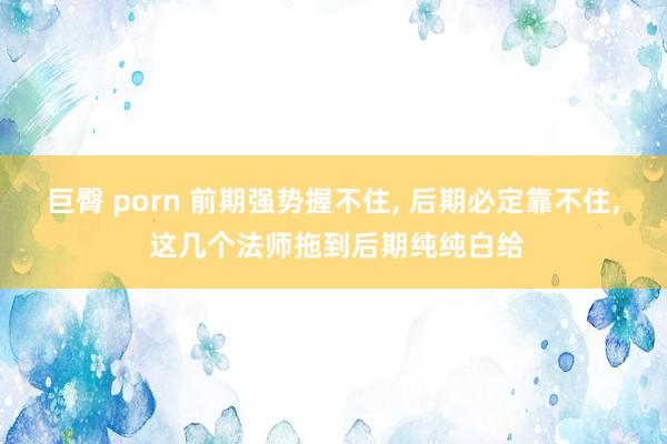 巨臀 porn 前期强势握不住， 后期必定靠不住， 这几个法师拖到后期纯纯白给
