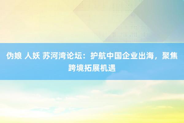 伪娘 人妖 苏河湾论坛：护航中国企业出海，聚焦跨境拓展机遇