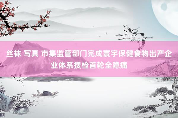 丝袜 写真 市集监管部门完成寰宇保健食物出产企业体系搜检首轮全隐痛