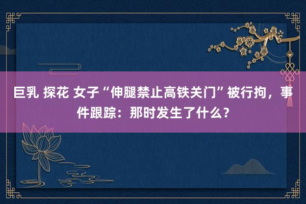 巨乳 探花 女子“伸腿禁止高铁关门”被行拘，事件跟踪：那时发生了什么？