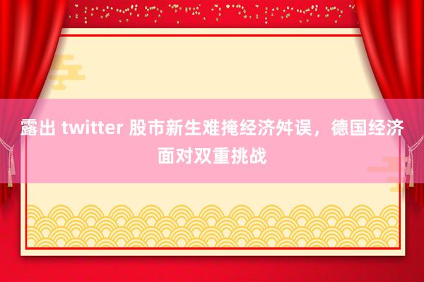 露出 twitter 股市新生难掩经济舛误，德国经济面对双重挑战