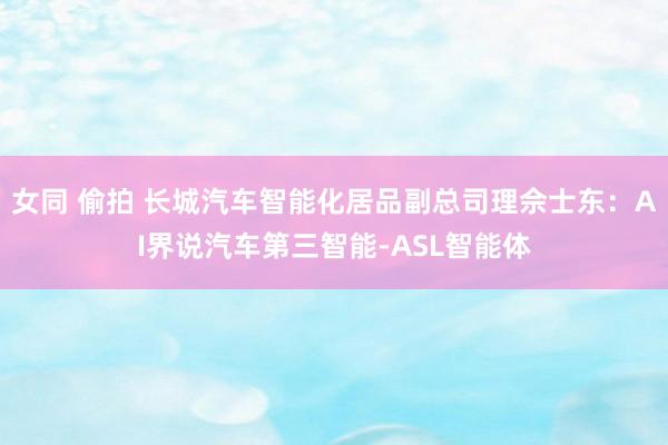 女同 偷拍 长城汽车智能化居品副总司理佘士东：AI界说汽车第三智能-ASL智能体