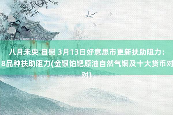 八月未央 自慰 3月13日好意思市更新扶助阻力：18品种扶助阻力(金银铂钯原油自然气铜及十大货币对)