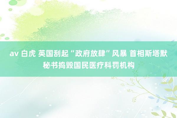 av 白虎 英国刮起“政府放肆”风暴 首相斯塔默秘书捣毁国民医疗科罚机构