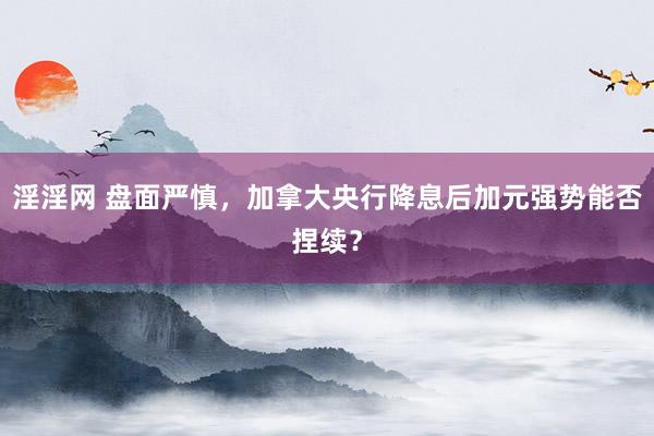 淫淫网 盘面严慎，加拿大央行降息后加元强势能否捏续？