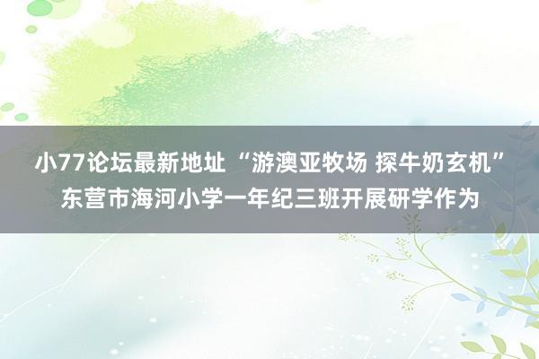 小77论坛最新地址 “游澳亚牧场 探牛奶玄机”东营市海河小学一年纪三班开展研学作为