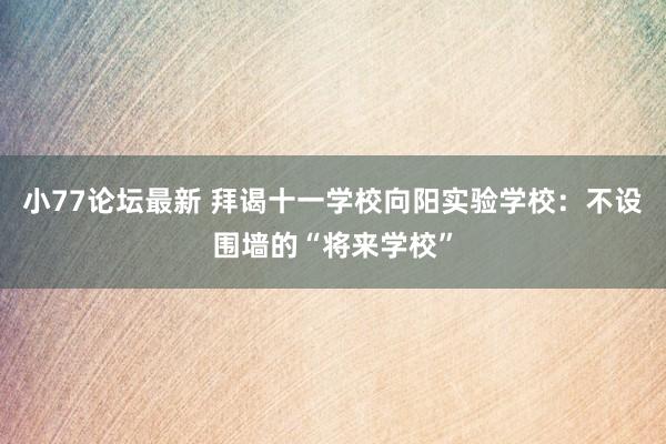 小77论坛最新 拜谒十一学校向阳实验学校：不设围墙的“将来学校”