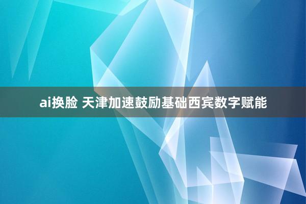 ai换脸 天津加速鼓励基础西宾数字赋能
