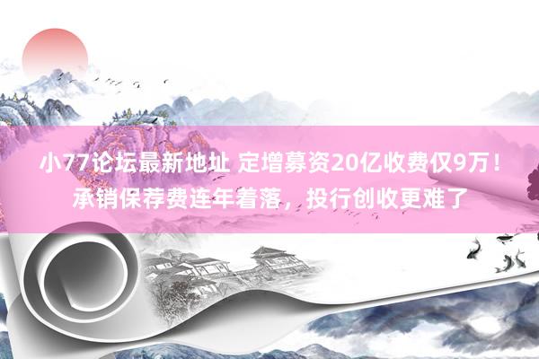 小77论坛最新地址 定增募资20亿收费仅9万！承销保荐费连年着落，投行创收更难了