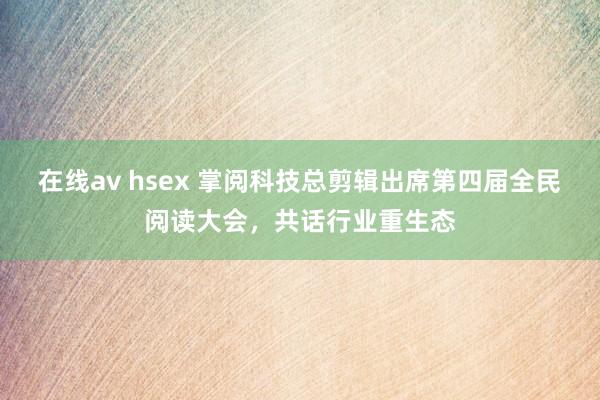 在线av hsex 掌阅科技总剪辑出席第四届全民阅读大会，共话行业重生态