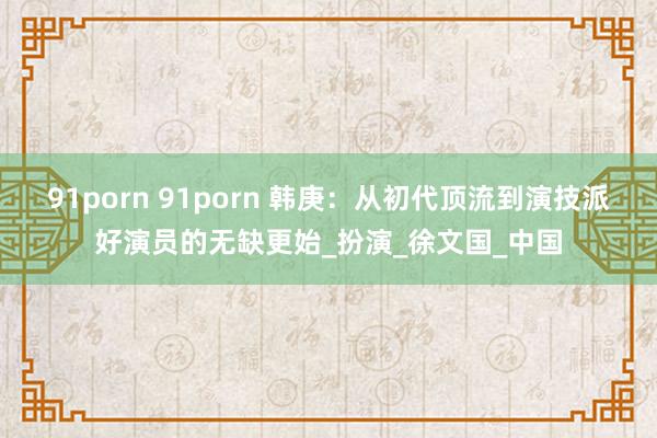 91porn 91porn 韩庚：从初代顶流到演技派好演员的无缺更始_扮演_徐文国_中国