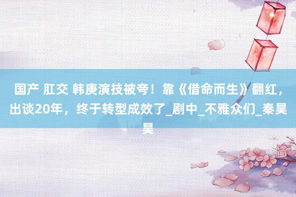 国产 肛交 韩庚演技被夸！靠《借命而生》翻红，出谈20年，终于转型成效了_剧中_不雅众们_秦昊