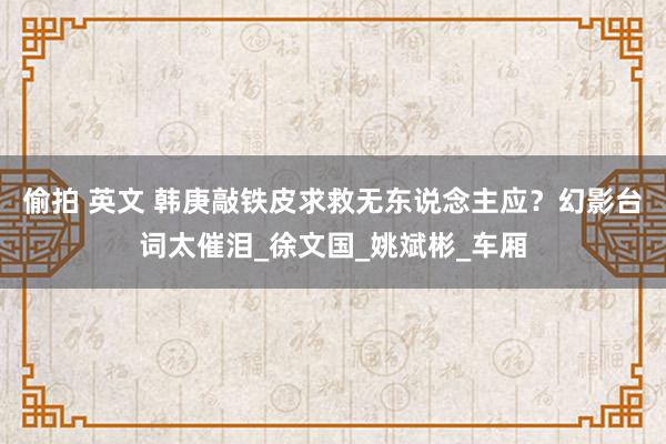 偷拍 英文 韩庚敲铁皮求救无东说念主应？幻影台词太催泪_徐文国_姚斌彬_车厢