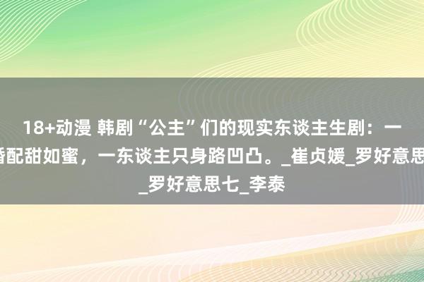 18+动漫 韩剧“公主”们的现实东谈主生剧：一东谈主婚配甜如蜜，一东谈主只身路凹凸。_崔贞媛_罗好意思七_李泰