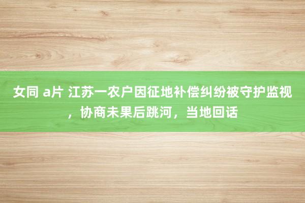 女同 a片 江苏一农户因征地补偿纠纷被守护监视，协商未果后跳河，当地回话