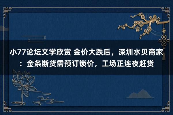 小77论坛文学欣赏 金价大跌后，深圳水贝商家：金条断货需预订锁价，工场正连夜赶货