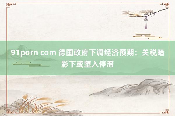 91porn com 德国政府下调经济预期：关税暗影下或堕入停滞