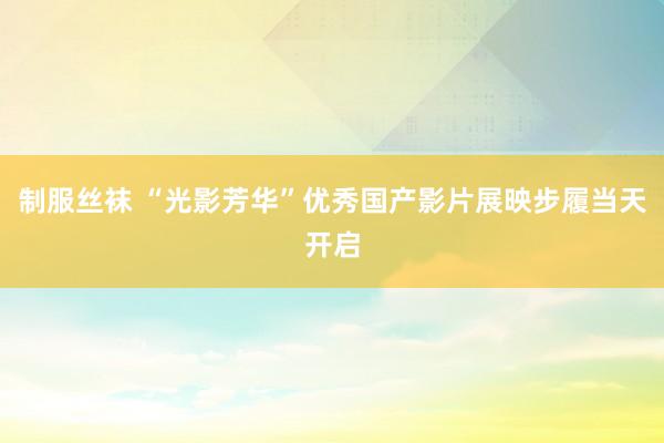 制服丝袜 “光影芳华”优秀国产影片展映步履当天开启