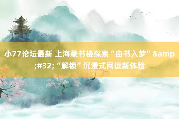 小77论坛最新 上海藏书楼探索“由书入梦”&#32;“解锁”沉浸式阅读新体验