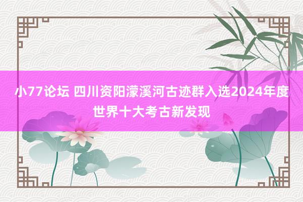 小77论坛 四川资阳濛溪河古迹群入选2024年度世界十大考古新发现
