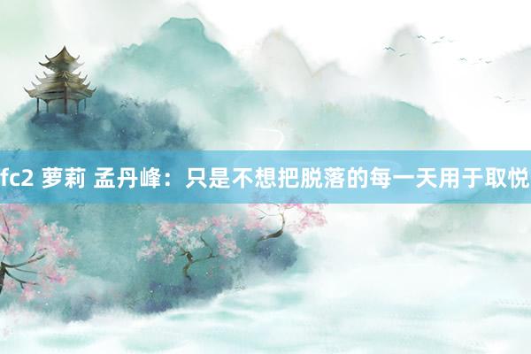 fc2 萝莉 孟丹峰：只是不想把脱落的每一天用于取悦