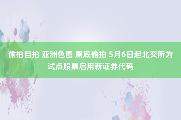 偷拍自拍 亚洲色图 厕底偷拍 5月6日起北交所为试点股票启用新证券代码