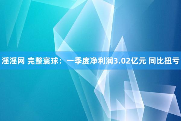 淫淫网 完整寰球：一季度净利润3.02亿元 同比扭亏
