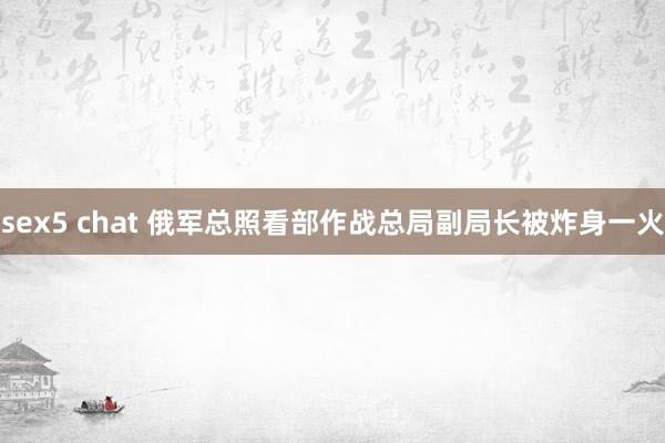 sex5 chat 俄军总照看部作战总局副局长被炸身一火