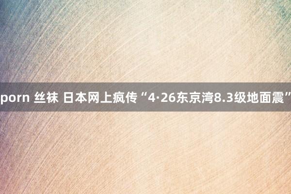 porn 丝袜 日本网上疯传“4·26东京湾8.3级地面震”