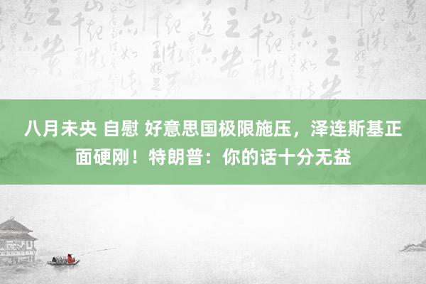 八月未央 自慰 好意思国极限施压，泽连斯基正面硬刚！特朗普：你的话十分无益