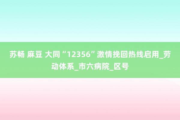 苏畅 麻豆 大同“12356”激情挽回热线启用_劳动体系_市六病院_区号