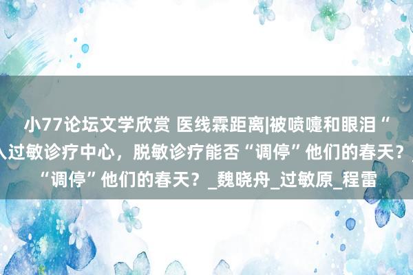 小77论坛文学欣赏 医线霖距离|被喷嚏和眼泪“追杀”的患者纷纷涌入过敏诊疗中心，脱敏诊疗能否“调停”他们的春天？_魏晓舟_过敏原_程雷