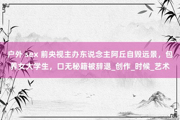户外 sex 前央视主办东说念主阿丘自毁远景，包养女大学生，口无秘籍被辞退_创作_时候_艺术