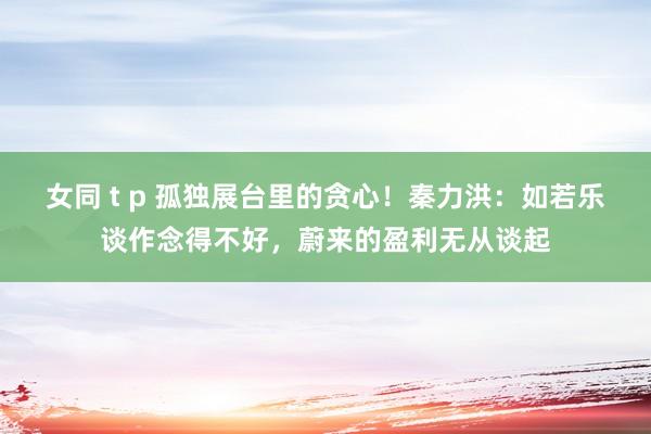 女同 t p 孤独展台里的贪心！秦力洪：如若乐谈作念得不好，蔚来的盈利无从谈起