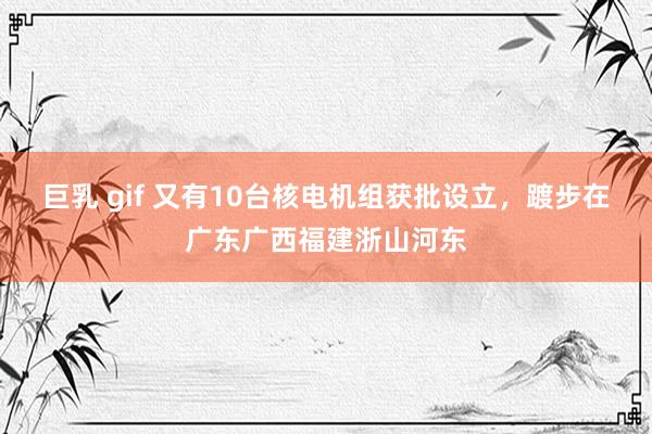 巨乳 gif 又有10台核电机组获批设立，踱步在广东广西福建浙山河东