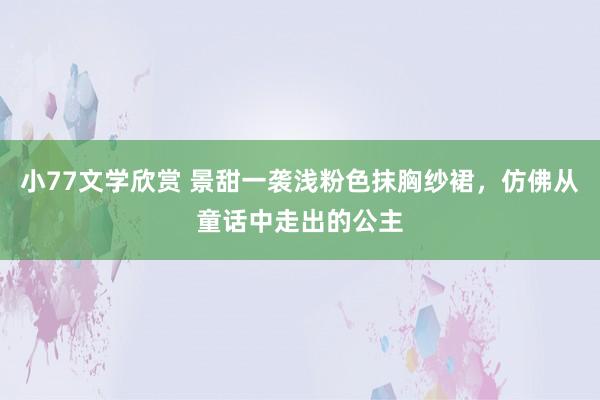 小77文学欣赏 景甜一袭浅粉色抹胸纱裙，仿佛从童话中走出的公主