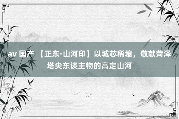 av 国产 【正东·山河印】以城芯稀壤，敬献菏泽塔尖东谈主物的高定山河