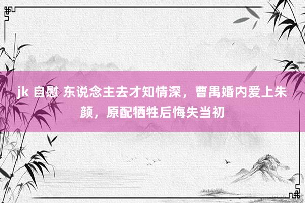 jk 自慰 东说念主去才知情深，曹禺婚内爱上朱颜，原配牺牲后悔失当初
