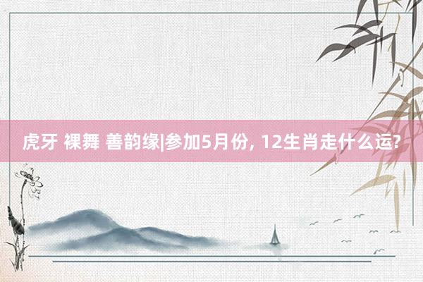 虎牙 裸舞 善韵缘|参加5月份， 12生肖走什么运?