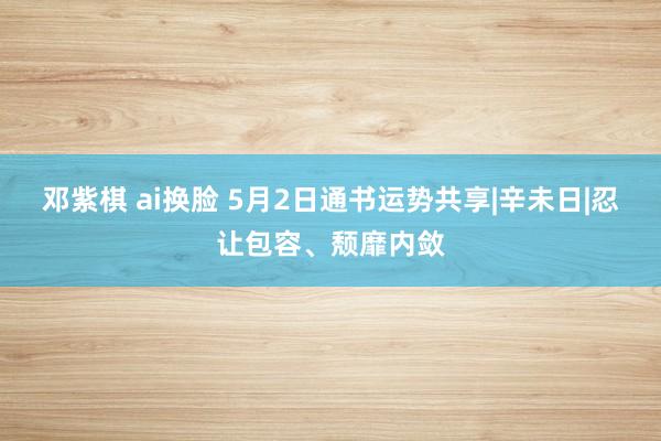 邓紫棋 ai换脸 5月2日通书运势共享|辛未日|忍让包容、颓靡内敛