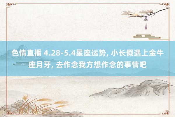 色情直播 4.28-5.4星座运势， 小长假遇上金牛座月牙， 去作念我方想作念的事情吧