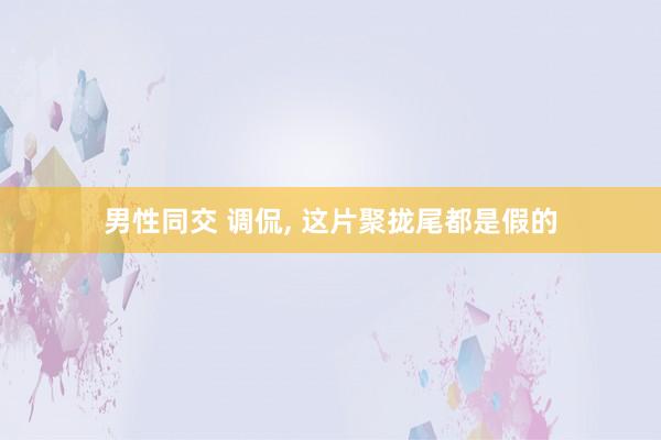 男性同交 调侃， 这片聚拢尾都是假的